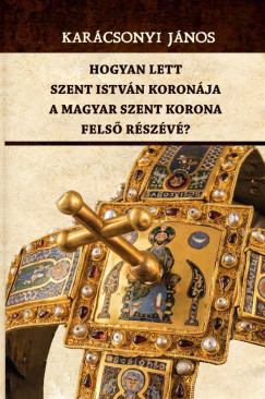 Karcsonyi Jnos - Hogyan lett Szent Istvn koronja a Magyar Szent Korona fels rszv?