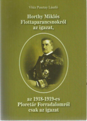 Vitz Pusztay Lszl - Horthy Mikls Flottaparancsnokrl az igazat, az 1918-1919-es Ploretr Forradalomrl csak az igazat
