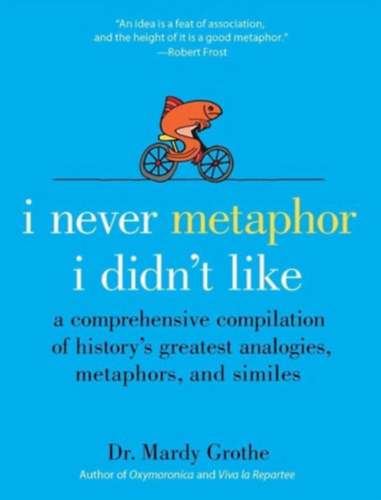 Dr. Mardy Grothe - I Never Metaphor I Didn't Like: A Comprehensive Compilation of History's Greatest Analogies, Metaphors, and Similes ("Soha nem metafor�ztam, ami nem tetszett: �tfog� �ssze�ll�t�s a t�rt�nelem legnagyobb anal�gi�ir�l, metafor�ir�l �s ha