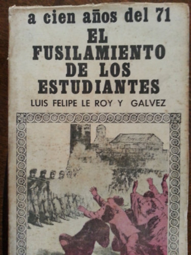 Luis Felipe Le Roy Y Galvez - A cien anos del 71 - El fusilamiento de los estudiantes