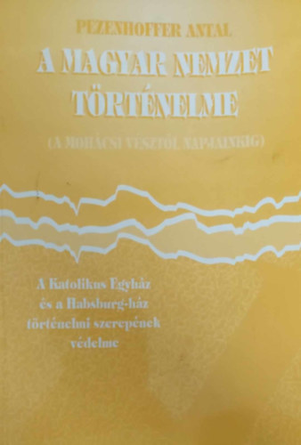Pezenhoffer Antal - A magyar nemzet trtnelme (A mohcsi vsztl napjainkig) A Katolikus Egyhz s a Habsburg-hz trtnelmi szerepe. Trtnelmi apologetika I. ktet