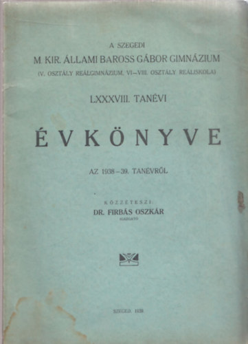 Dr. Firbás Oszkár - A Szegedi M. Kir. Állami Baross Gábor Gimnázium (V. osztály reálgimnázium, VI-VIII. osztály reáliskola) LXXXVIII. tanévi Évkönyve az 1938-39.tanévről