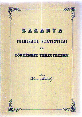Haas Mih�ly - Baranya f�ldirati, statisticai �s t�rt�neti tekintetben (Baranya eml�kirat...) (Reprint)