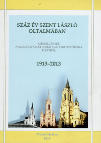 Horvth Tmea Plfai Zoltn - Szz v Szent Lszl oltalmban- Szemelvnyek a Mak-jvrosi Rmai Katolikus Plbnia letbl  1913-2013