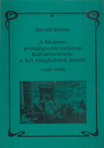 Szendi Emma - A fővárosi pedagógustársadalom kultúrtörténete a két világháború között (1920-1938)