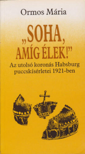 Ormos Mária - 'Soha, amíg élek!' - Az utolsó koronás Habsburg puccskísérletei 1921-ben