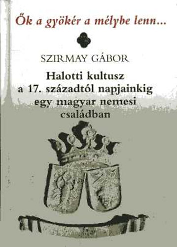 Szirmay Gbor - k a gykr a mlybe lenn... - Halotti kultusz a 17. szzadtl napjainkig egy magyar nemesi csaldban