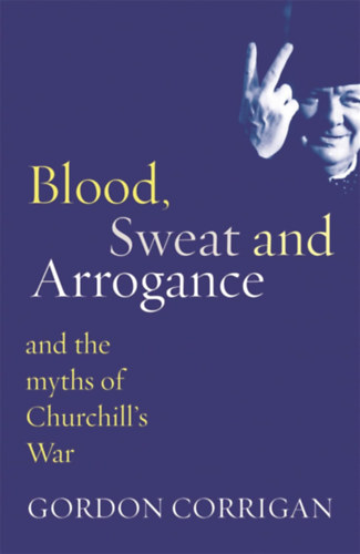 Gordon Corrigan - Blood, Sweat and Arrogance: The Myths of Churchill's War