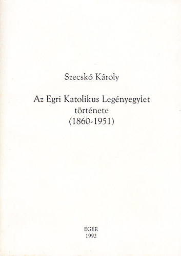 Szecsk� K�roly - Az Egri Katolikus Leg�nyegylet t�rt�nete (1860-1951)