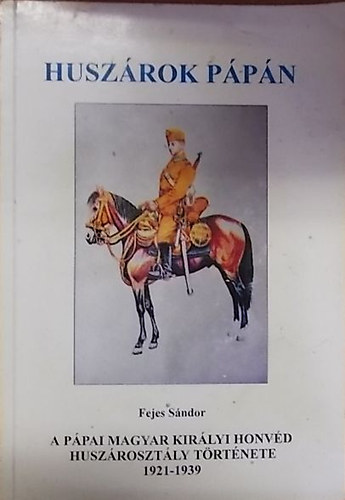 Fejes Sándor - A Pápai Magyar Királyi Honvéd Huszárosztály története 1921-1939 (Huszárok Pápán)
