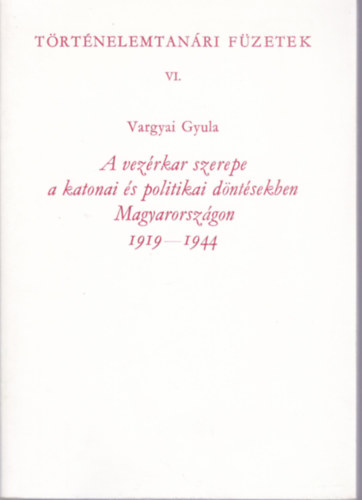 Vargyai Gyula - A vez�rkar szerepe a katonai �s politikai d�nt�sekben Magyarorsz�gon 1919-1944 (T�rt�nelemtan�ri f�zetek VI.)