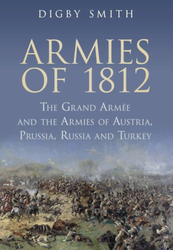 Digby Smith - Armies of 1812: The Grand Armee and the Armies of Austria, Prussia, Russia and Turkey (A Grand Armee és Ausztria, Poroszország, Oroszország és Törökország hadseregei)