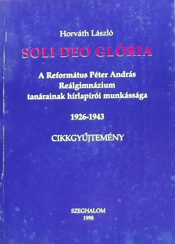 Horv�th L�szl� - Soli Deo Gl�ria - A Reform�tus P�ter Andr�s Re�lgimn�zium tan�rainak h�rlap�r�i munk�ss�ga 1926-1943 Cikkgy�jtem�ny
