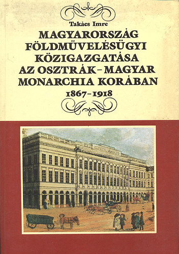 Tak�cs Imre - Magyarorsz�g f�ldm�vel�s�gyi k�zigazgat�sa az Osztr�k-Magyar Monarchia kor�ban 1867-1918