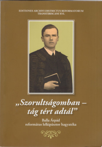 Szabadi Istv�n  (szerk.) - Szorults�gomban- t�g t�rt adt�l - Balla �rp�d reform�tus lelkip�sztor hagyat�ka