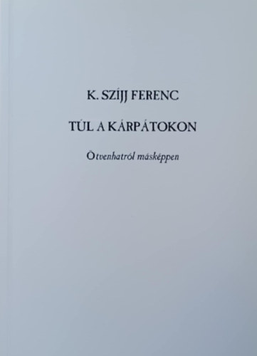 K. Szíjj Ferenc - Túl a Kárpátokon - Ötvenhatról másképpen