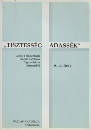 Antal Imre - Tisztessg adassk - Lapok a Cskszeredai Rmai Katolikus Fgimnzium trtnetbol