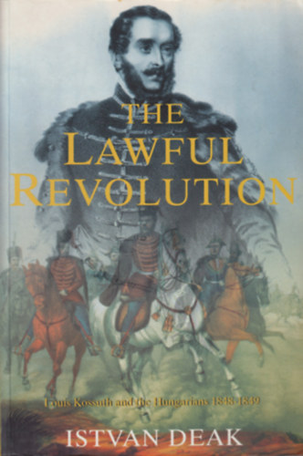 Istvan Deak - The Lawful Revolution - Louis Kossuth and the Hungarians 1848-1849